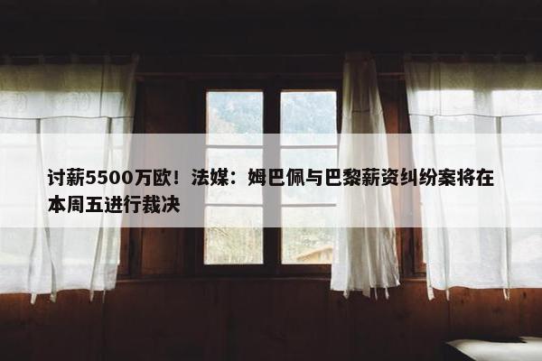 讨薪5500万欧！法媒：姆巴佩与巴黎薪资纠纷案将在本周五进行裁决