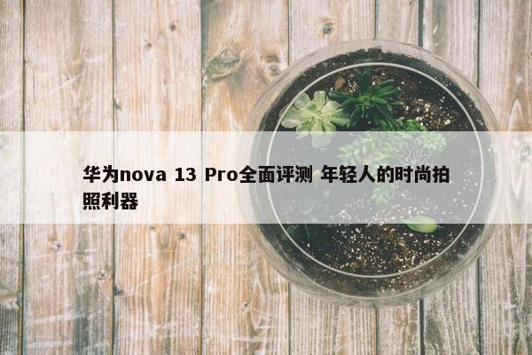 华为nova 13 Pro全面评测 年轻人的时尚拍照利器