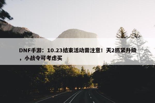 DNF手游：10.23结束活动需注意！天2抓紧升级，小战令可考虑买