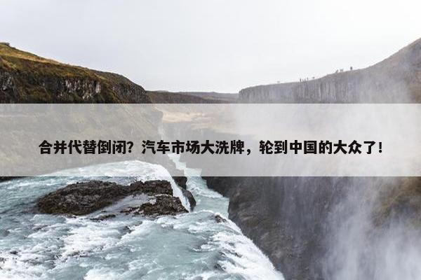 合并代替倒闭？汽车市场大洗牌，轮到中国的大众了！