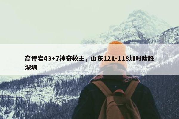 高诗岩43+7神奇救主，山东121-118加时险胜深圳