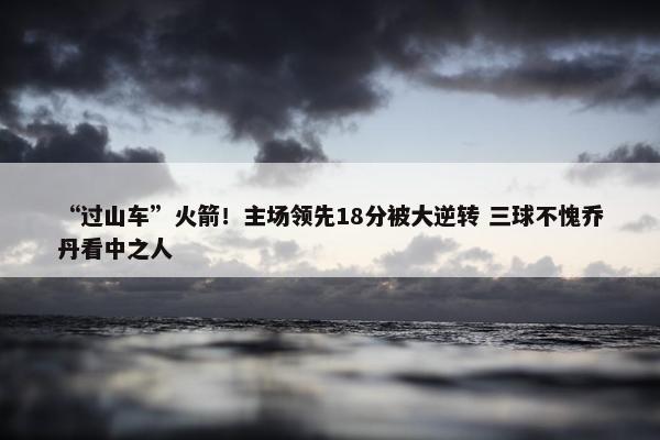 “过山车”火箭！主场领先18分被大逆转 三球不愧乔丹看中之人