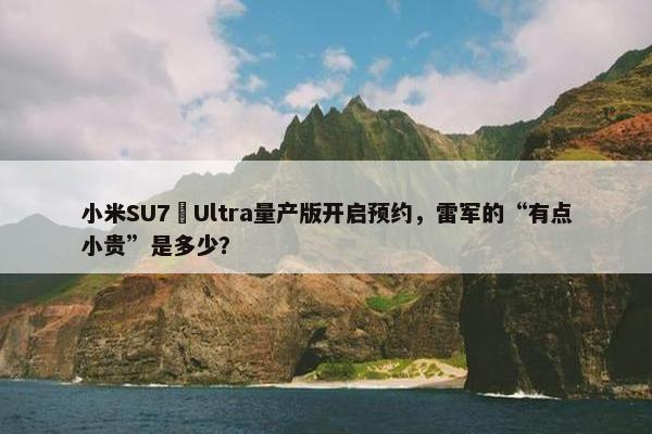 小米SU7 Ultra量产版开启预约，雷军的“有点小贵”是多少？