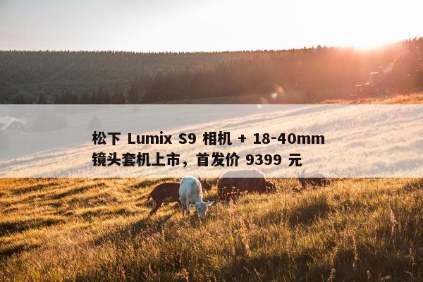 松下 Lumix S9 相机 + 18-40mm 镜头套机上市，首发价 9399 元