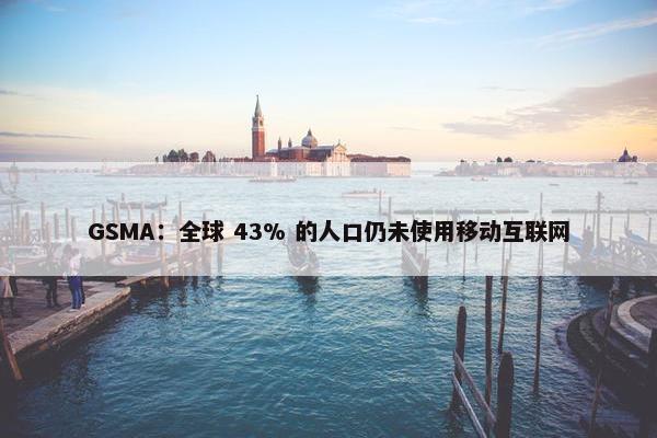 GSMA：全球 43% 的人口仍未使用移动互联网