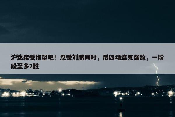 沪迷接受绝望吧！忍受刘鹏同时，后四场连克强敌，一阶段至多2胜