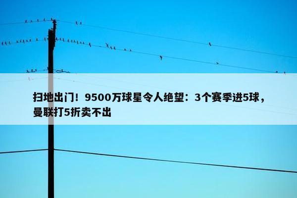 扫地出门！9500万球星令人绝望：3个赛季进5球，曼联打5折卖不出