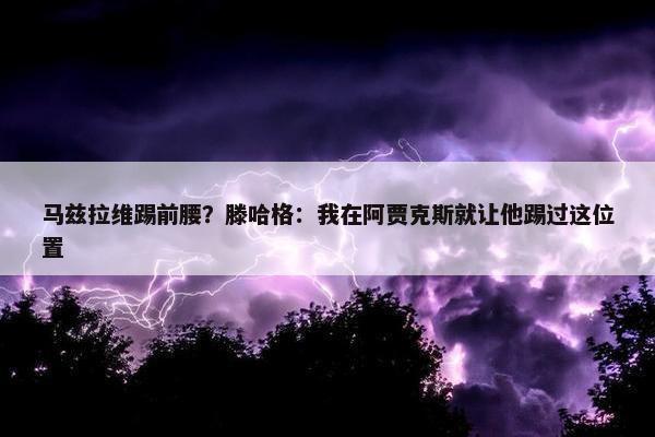 马兹拉维踢前腰？滕哈格：我在阿贾克斯就让他踢过这位置