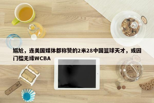 尴尬，连美国媒体都称赞的2米28中国篮球天才，或因门槛无缘WCBA