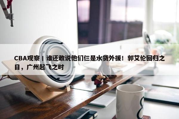 CBA观察丨谁还敢说他们仨是水货外援！郭艾伦回归之日，广州起飞之时