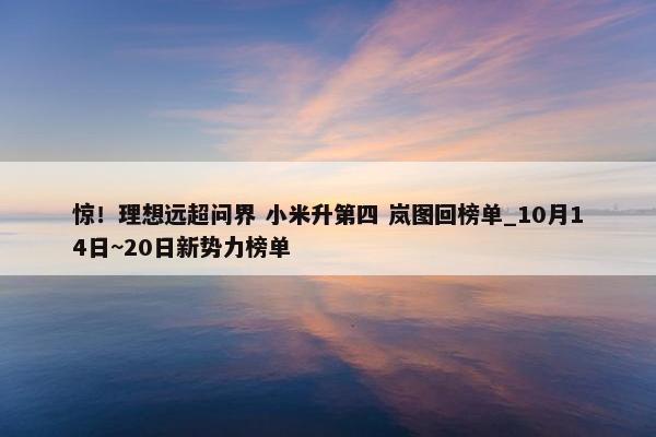 惊！理想远超问界 小米升第四 岚图回榜单_10月14日~20日新势力榜单