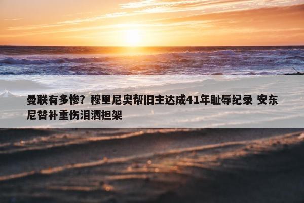 曼联有多惨？穆里尼奥帮旧主达成41年耻辱纪录 安东尼替补重伤泪洒担架