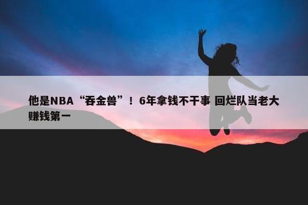 他是NBA“吞金兽”！6年拿钱不干事 回烂队当老大赚钱第一