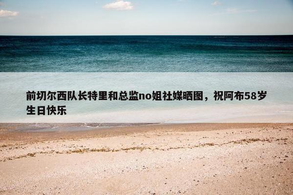 前切尔西队长特里和总监no姐社媒晒图，祝阿布58岁生日快乐