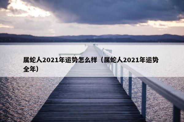 属蛇人2021年运势怎么样（属蛇人2021年运势 全年）