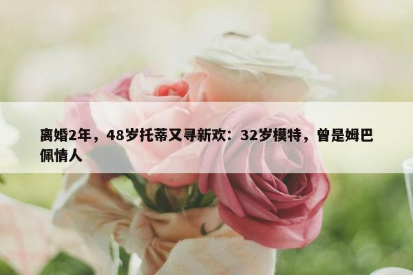 离婚2年，48岁托蒂又寻新欢：32岁模特，曾是姆巴佩情人