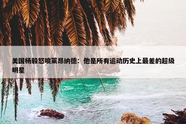 美国杨毅怒喷莱昂纳德：他是所有运动历史上最差的超级明星