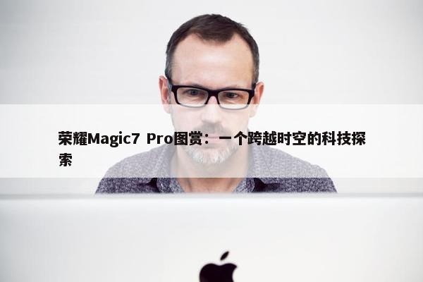 荣耀Magic7 Pro图赏：一个跨越时空的科技探索