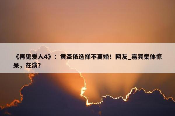 《再见爱人4》：黄圣依选择不离婚！网友_嘉宾集体惊呆，在演？