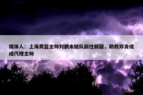 媒体人：上海男篮主帅刘鹏未随队前往新疆，助教邓肯或成代理主帅