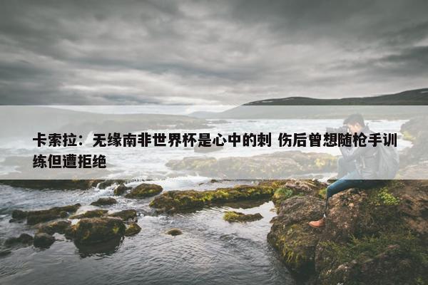 卡索拉：无缘南非世界杯是心中的刺 伤后曾想随枪手训练但遭拒绝