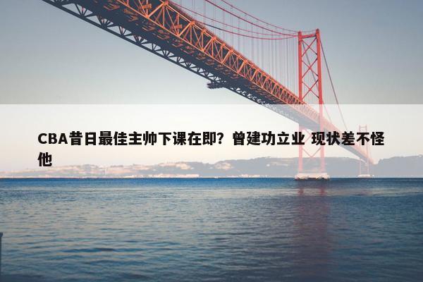 CBA昔日最佳主帅下课在即？曾建功立业 现状差不怪他