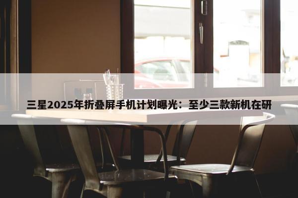 三星2025年折叠屏手机计划曝光：至少三款新机在研