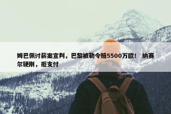 姆巴佩讨薪案宣判，巴黎被勒令赔5500万欧！ 纳赛尔硬刚，拒支付