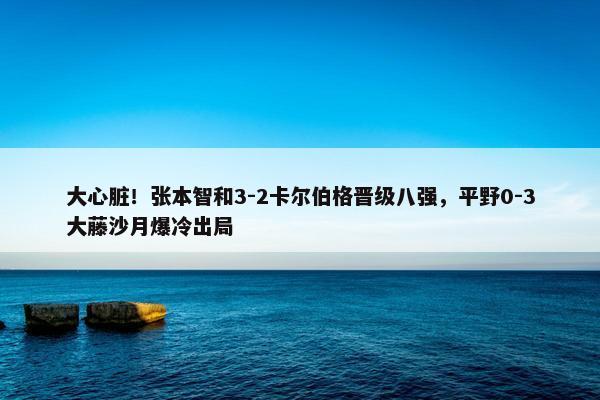 大心脏！张本智和3-2卡尔伯格晋级八强，平野0-3大藤沙月爆冷出局