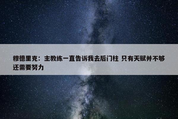 穆德里克：主教练一直告诉我去后门柱 只有天赋并不够还需要努力