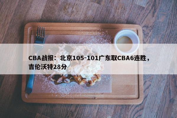 CBA战报：北京105-101广东取CBA6连胜，吉伦沃特28分