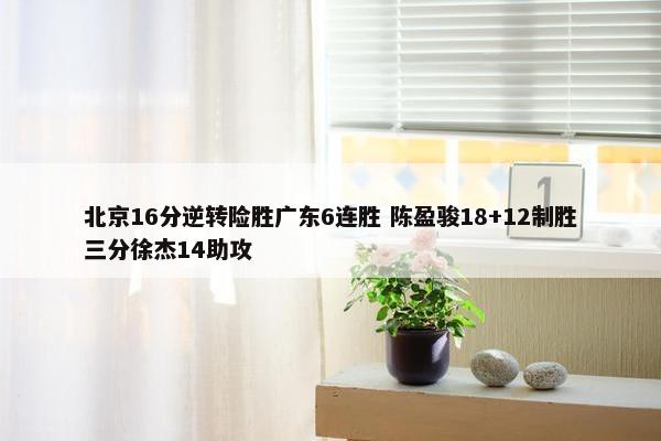 北京16分逆转险胜广东6连胜 陈盈骏18+12制胜三分徐杰14助攻