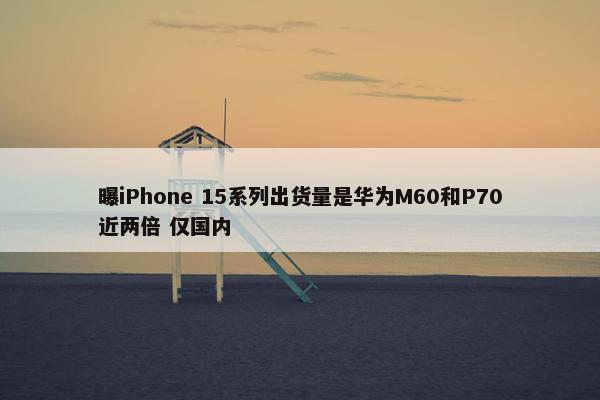 曝iPhone 15系列出货量是华为M60和P70近两倍 仅国内