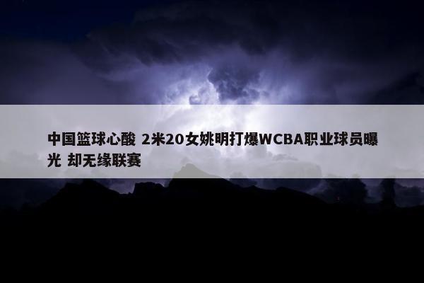 中国篮球心酸 2米20女姚明打爆WCBA职业球员曝光 却无缘联赛