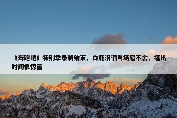 《奔跑吧》特别季录制结束，白鹿泪洒当场超不舍，播出时间很惊喜