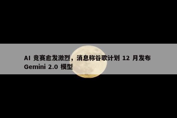 AI 竞赛愈发激烈，消息称谷歌计划 12 月发布 Gemini 2.0 模型