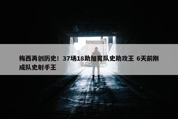 梅西再创历史！37场18助加冕队史助攻王 6天前刚成队史射手王