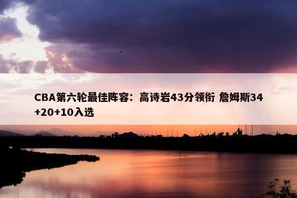 CBA第六轮最佳阵容：高诗岩43分领衔 詹姆斯34+20+10入选