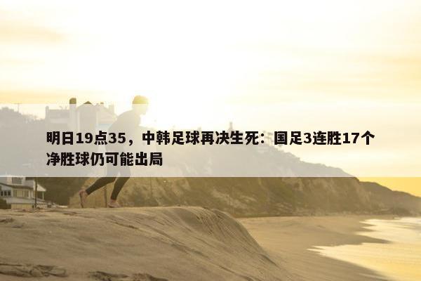 明日19点35，中韩足球再决生死：国足3连胜17个净胜球仍可能出局