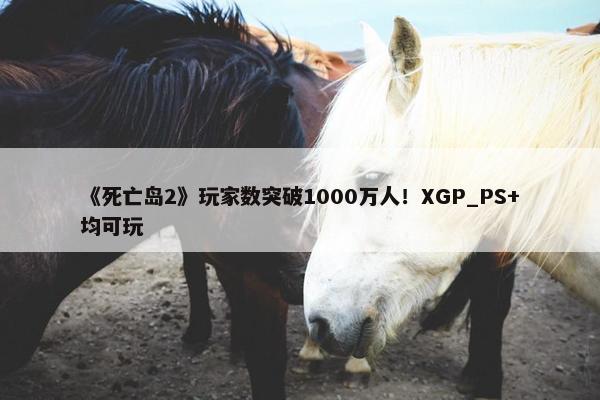 《死亡岛2》玩家数突破1000万人！XGP_PS+均可玩