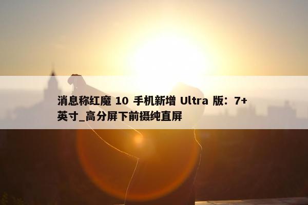 消息称红魔 10 手机新增 Ultra 版：7+ 英寸_高分屏下前摄纯直屏