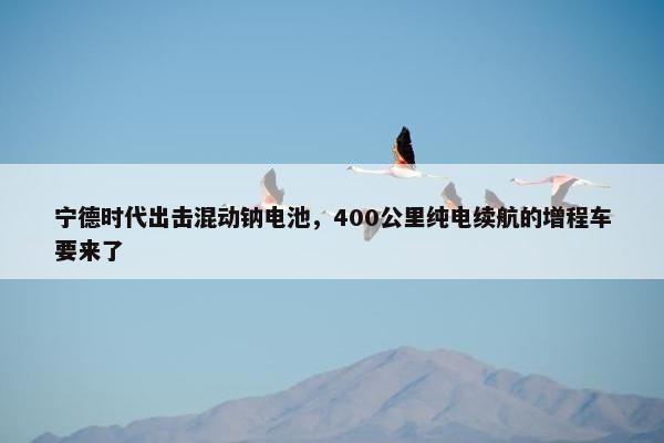 宁德时代出击混动钠电池，400公里纯电续航的增程车要来了