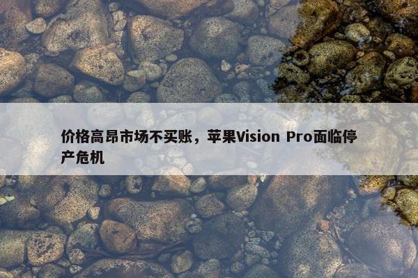 价格高昂市场不买账，苹果Vision Pro面临停产危机