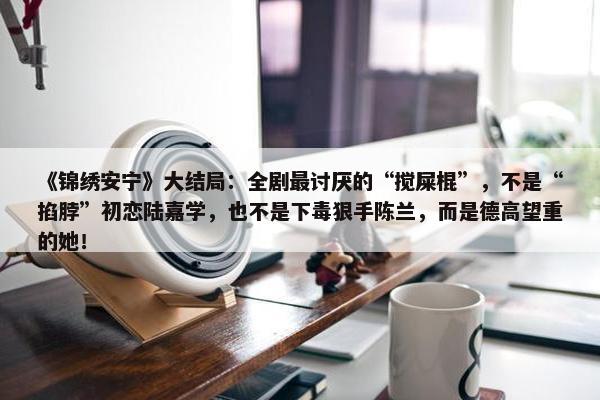 《锦绣安宁》大结局：全剧最讨厌的“搅屎棍”，不是“掐脖”初恋陆嘉学，也不是下毒狠手陈兰，而是德高望重的她！