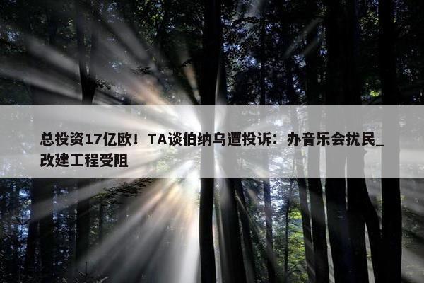 总投资17亿欧！TA谈伯纳乌遭投诉：办音乐会扰民_改建工程受阻