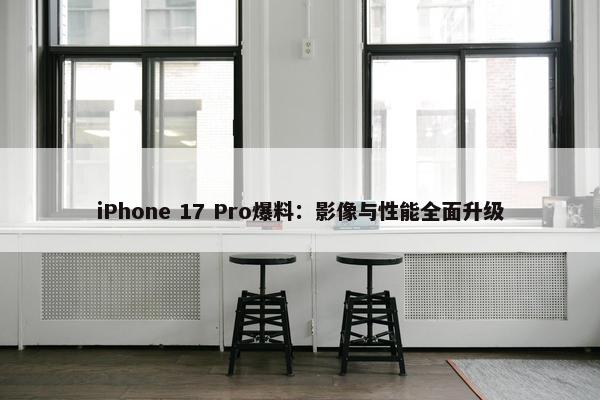 iPhone 17 Pro爆料：影像与性能全面升级