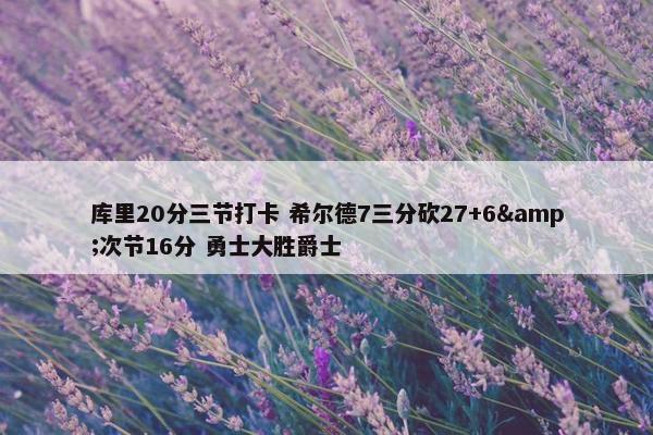 库里20分三节打卡 希尔德7三分砍27+6&次节16分 勇士大胜爵士