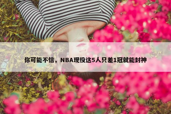 你可能不信，NBA现役这5人只差1冠就能封神