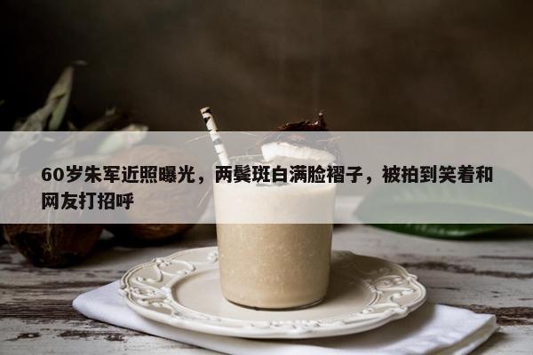 60岁朱军近照曝光，两鬓斑白满脸褶子，被拍到笑着和网友打招呼