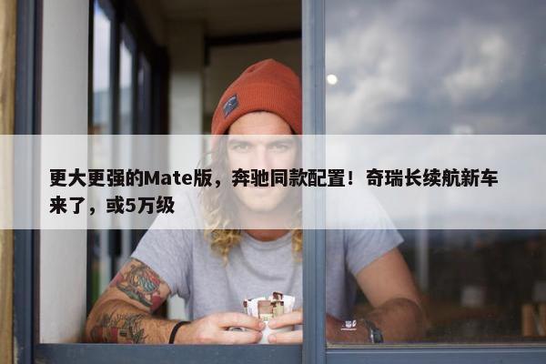 更大更强的Mate版，奔驰同款配置！奇瑞长续航新车来了，或5万级